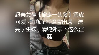 超美女神【偷走一头猪】调皮可爱~酒瓶子插逼震出尿，漂亮学生妹，清纯外表下这么淫骚