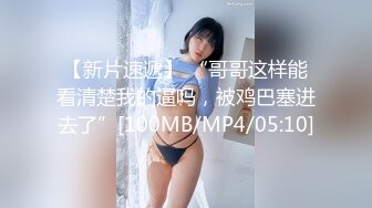 【新片速遞】 “哥哥这样能看清楚我的逼吗，被鸡巴塞进去了”[100MB/MP4/05:10]