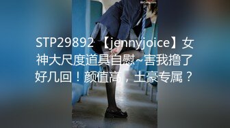 STP29892 【jennyjoice】女神大尺度道具自慰~害我撸了好几回！颜值高，土豪专属？