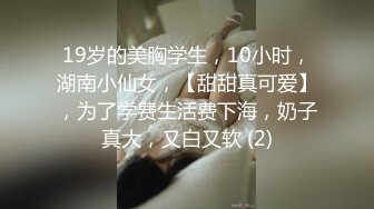 19岁的美胸学生，10小时，湖南小仙女，【甜甜真可爱】，为了学费生活费下海，奶子真大，又白又软 (2)