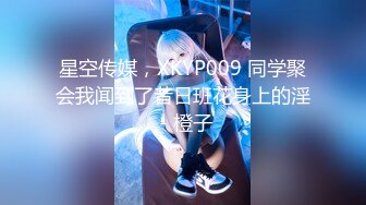 星空传媒，XKYP009 同学聚会我闻到了昔日班花身上的淫 - 橙子