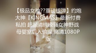 【极品女神??重磅核弹】约炮大神『KINGMAS』最新付费私拍 超颜清纯极骚女神野战 母婴室后入偷操 高清1080P版