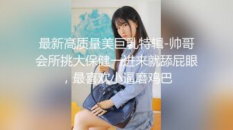 最新高质量美巨乳特辑-帅哥会所挑大保健一进来就舔屁眼，最喜欢小逼磨鸡巴