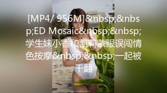 [MP4/ 956M]&nbsp;&nbsp;ED Mosaic&nbsp;&nbsp;学生妹小香和凯莉蒙眼误闯情色按摩&nbsp;&nbsp;一起被干翻