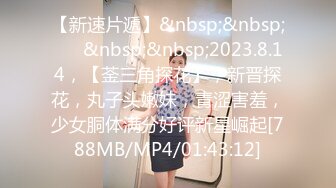 【新速片遞】&nbsp;&nbsp;♈ ♈&nbsp;&nbsp;2023.8.14，【菳三角探花】，新晋探花，丸子头嫩妹，青涩害羞，少女胴体满分好评新星崛起[788MB/MP4/01:43:12]