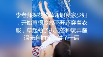 李老师探花约草兼职良家少妇，开始草很冷放不开还穿着衣服，草起劲了扒光各种玩弄骚逼无套抽插，射了一逼