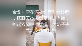 金戈丶寻花深夜约巨乳女技师，聊聊天按按背手伸进内裤，抬起双腿抽插猛操，大奶子夹着乳交骑乘打桩