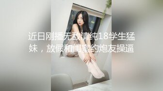 近日刚播无敌清纯18学生猛妹，放假和闺蜜约炮友操逼