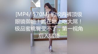 [MP4/ 570M] 豹纹内裤顶级眼镜御姐！跪在地上吃大屌！极品蜜桃臀受不了，第一视角后入猛顶