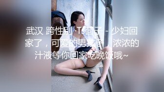 武汉 跨性别 ·Ts茴子 - 少妇回家了，可爱的男孩子，浓浓的汁液等你回家吃晚饭哦~