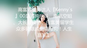 ⚡高富帅健身达人『Kenny`s』00后清纯学妹、南航空姐、大长腿模特、白富美留学生 众多骚婊成倒贴母狗！人生赢家1