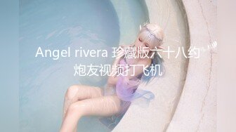 Angel rivera 珍藏版六十八约炮友视频打飞机