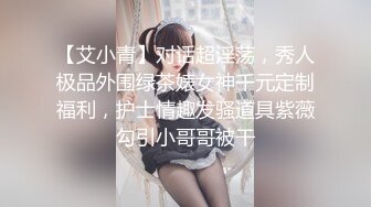 【艾小青】对话超淫荡，秀人极品外围绿茶婊女神千元定制福利，护士情趣发骚道具紫薇勾引小哥哥被干