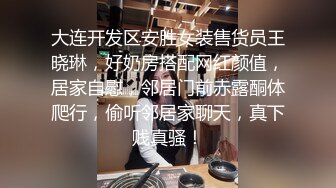 大连开发区安胜女装售货员王晓琳，好奶房搭配网红颜值，居家自慰，邻居门前赤露酮体爬行，偷听邻居家聊天，真下贱真骚！