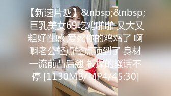 【新速片遞】&nbsp;&nbsp; 巨乳美女69吃鸡啪啪 又大又粗好性感 爱死你的鸡鸡了 啊啊老公轻点轻点顶到了 身材一流前凸后翘 被操的骚话不停 [1130MB/MP4/45:30]