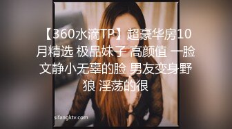 【360水滴TP】超豪华房10月精选 极品妹子 高颜值 一脸文静小无辜的脸 男友变身野狼 淫荡的很