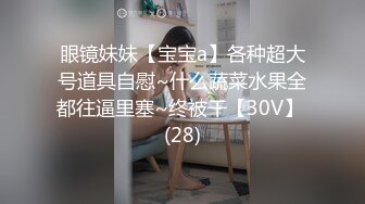 眼镜妹妹【宝宝a】各种超大号道具自慰~什么蔬菜水果全都往逼里塞~终被干【30V】 (28)