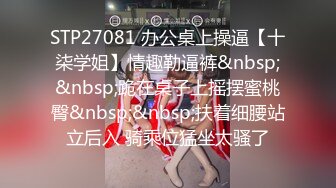 STP27081 办公桌上操逼【十柒学姐】情趣勒逼裤&nbsp;&nbsp;跪在桌子上摇摆蜜桃臀&nbsp;&nbsp;扶着细腰站立后入 骑乘位猛坐太骚了