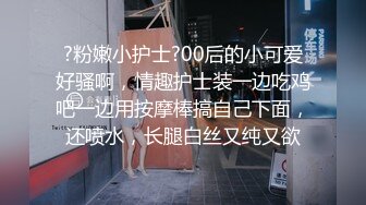 ?粉嫩小护士?00后的小可爱好骚啊，情趣护士装一边吃鸡吧一边用按摩棒搞自己下面，还喷水，长腿白丝又纯又欲