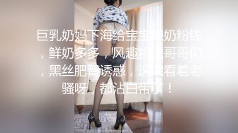 巨乳奶妈下海给宝宝赚奶粉钱，鲜奶多多，风趣挑逗哥哥们，黑丝肥臀诱惑，这穴看着老骚呀，都沾白带了！