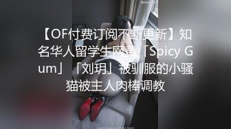 【OF付费订阅不断更新】知名华人留学生网黄「Spicy Gum」「刘玥」被驯服的小骚猫被主人肉棒调教