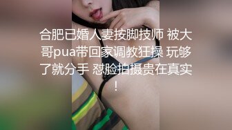 合肥已婚人妻按脚技师 被大哥pua带回家调教狂操 玩够了就分手 怼脸拍摄贵在真实！