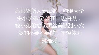 高跟骚货人妻母狗，约炮大学生小学弟 老公在一边拍摄，被小弟弟抬起黑丝美腿甜小穴 爽的不要不要的，年轻体力就是好