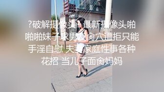 ?破解摄像头? 最新摄像头啪啪啪妹子求男友肏穴遭拒只能手淫自慰 夫妻家庭性事各种花招 当儿子面肏妈妈