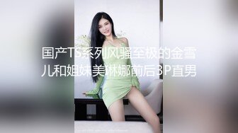 国产TS系列风骚至极的金雪儿和姐妹美琳娜前后3P直男