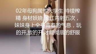 02年母狗属性大学生 持续榨精 身材妖娆 脸红内射五次，妹妹身上全身青春的气息，玩的开,放的开,才能彻底的舒服！