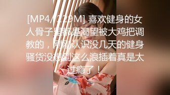 [MP4/ 229M] 喜欢健身的女人骨子里都是渴望被大鸡把调教的，刚刚认识没几天的健身骚货没想到这么浪插着真是太过瘾了！