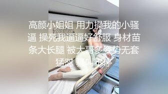 高颜小姐姐 用力操我的小骚逼 操死我逼逼好舒服 身材苗条大长腿 被大哥多姿势无套猛怼 骚叫不停