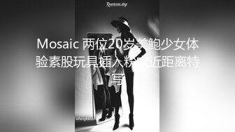 Mosaic 两位20岁美鲍少女体验素股玩具插入粉穴近距离特写